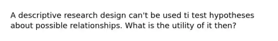 A descriptive research design can't be used ti test hypotheses about possible relationships. What is the utility of it then?