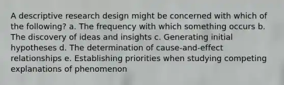 A descriptive research design might be concerned with which of the following? a. The frequency with which something occurs b. The discovery of ideas and insights c. Generating initial hypotheses d. The determination of cause-and-effect relationships e. Establishing priorities when studying competing explanations of phenomenon