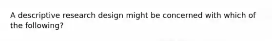 A descriptive research design might be concerned with which of the following?