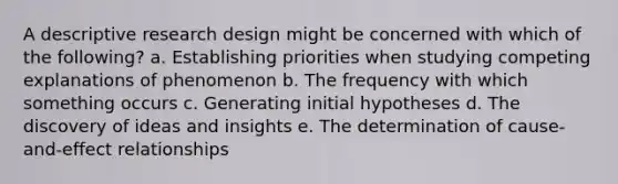 A descriptive research design might be concerned with which of the following? a. Establishing priorities when studying competing explanations of phenomenon b. The frequency with which something occurs c. Generating initial hypotheses d. The discovery of ideas and insights e. The determination of cause-and-effect relationships