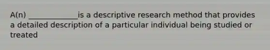 A(n) _____________is a descriptive research method that provides a detailed description of a particular individual being studied or treated