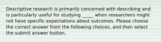 Descriptive research is primarily concerned with describing and is particularly useful for studying _____ when researchers might not have specific expectations about outcomes. Please choose the correct answer from the following choices, and then select the submit answer button.