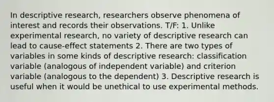 In descriptive research, researchers observe phenomena of interest and records their observations. T/F: 1. Unlike experimental research, no variety of descriptive research can lead to cause-effect statements 2. There are two types of variables in some kinds of descriptive research: classification variable (analogous of independent variable) and criterion variable (analogous to the dependent) 3. Descriptive research is useful when it would be unethical to use experimental methods.