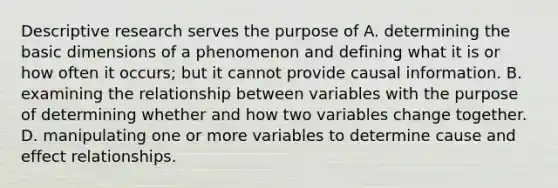 Descriptive research serves the purpose of A. determining the basic dimensions of a phenomenon and defining what it is or how often it occurs; but it cannot provide causal information. B. examining the relationship between variables with the purpose of determining whether and how two variables change together. D. manipulating one or more variables to determine cause and effect relationships.