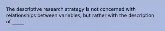 The descriptive research strategy is not concerned with relationships between variables, but rather with the description of _____