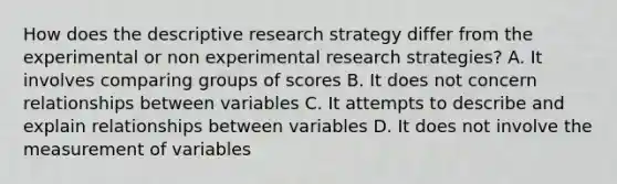 How does the descriptive research strategy differ from the experimental or non experimental research strategies? A. It involves comparing groups of scores B. It does not concern relationships between variables C. It attempts to describe and explain relationships between variables D. It does not involve the measurement of variables