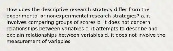 How does the descriptive research strategy differ from the experimental or nonexperimental research strategies? a. it involves comparing groups of scores b. it does not concern relationships between variables c. it attempts to describe and explain relationships between variables d. it does not involve the measurement of variables