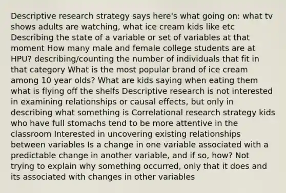 Descriptive research strategy says here's what going on: what tv shows adults are watching, what ice cream kids like etc Describing the state of a variable or set of variables at that moment How many male and female college students are at HPU? describing/counting the number of individuals that fit in that category What is the most popular brand of ice cream among 10 year olds? What are kids saying when eating them what is flying off the shelfs Descriptive research is not interested in examining relationships or causal effects, but only in describing what something is Correlational research strategy kids who have full stomachs tend to be more attentive in the classroom Interested in uncovering existing relationships between variables Is a change in one variable associated with a predictable change in another variable, and if so, how? Not trying to explain why something occurred, only that it does and its associated with changes in other variables