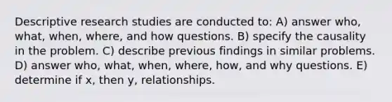 Descriptive research studies are conducted to: A) answer who, what, when, where, and how questions. B) specify the causality in the problem. C) describe previous findings in similar problems. D) answer who, what, when, where, how, and why questions. E) determine if x, then y, relationships.