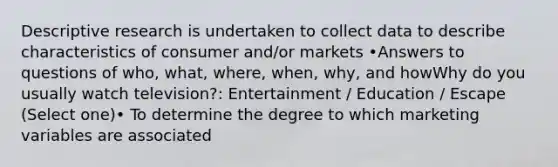 Descriptive research is undertaken to collect data to describe characteristics of consumer and/or markets •Answers to questions of who, what, where, when, why, and howWhy do you usually watch television?: Entertainment / Education / Escape (Select one)• To determine the degree to which marketing variables are associated