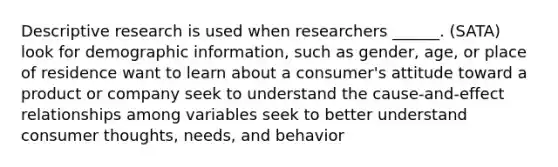 Descriptive research is used when researchers ______. (SATA) look for demographic information, such as gender, age, or place of residence want to learn about a consumer's attitude toward a product or company seek to understand the cause-and-effect relationships among variables seek to better understand consumer thoughts, needs, and behavior