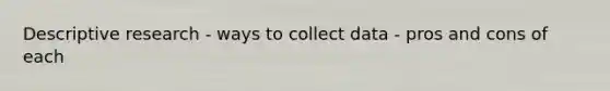 Descriptive research - ways to collect data - pros and cons of each