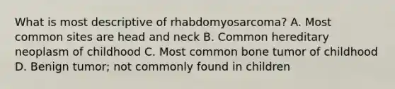 What is most descriptive of rhabdomyosarcoma? A. Most common sites are head and neck B. Common hereditary neoplasm of childhood C. Most common bone tumor of childhood D. Benign tumor; not commonly found in children