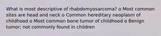 What is most descriptive of rhabdomyosarcoma? o Most common sites are head and neck o Common hereditary neoplasm of childhood o Most common bone tumor of childhood o Benign tumor; not commonly found in children