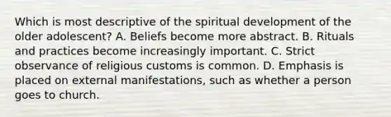 Which is most descriptive of the spiritual development of the older adolescent? A. Beliefs become more abstract. B. Rituals and practices become increasingly important. C. Strict observance of religious customs is common. D. Emphasis is placed on external manifestations, such as whether a person goes to church.