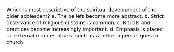 Which is most descriptive of the spiritual development of the older adolescent? a. The beliefs become more abstract. b. Strict observance of religious customs is common. c. Rituals and practices become increasingly important. d. Emphasis is placed on external manifestations, such as whether a person goes to church.