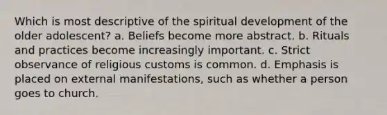 Which is most descriptive of the spiritual development of the older adolescent? a. Beliefs become more abstract. b. Rituals and practices become increasingly important. c. Strict observance of religious customs is common. d. Emphasis is placed on external manifestations, such as whether a person goes to church.