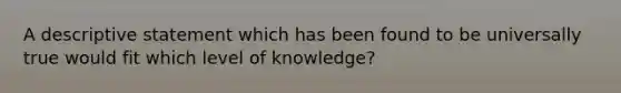 A descriptive statement which has been found to be universally true would fit which level of knowledge?