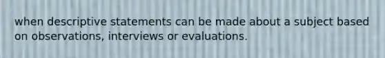 when descriptive statements can be made about a subject based on observations, interviews or evaluations.