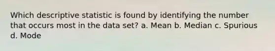 Which descriptive statistic is found by identifying the number that occurs most in the data set? a. Mean b. Median c. Spurious d. Mode