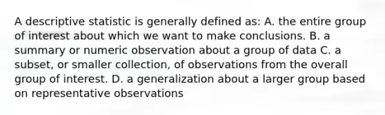 A descriptive statistic is generally defined as: A. the entire group of interest about which we want to make conclusions. B. a summary or numeric observation about a group of data C. a subset, or smaller collection, of observations from the overall group of interest. D. a generalization about a larger group based on representative observations