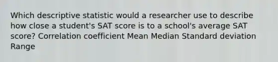 Which descriptive statistic would a researcher use to describe how close a student's SAT score is to a school's average SAT score? Correlation coefficient Mean Median Standard deviation Range