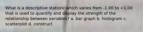 What is a descriptive statistic which varies from -1.00 to +1.00 that is used to quantify and display the strength of the relationship between variables? a. bar graph b. histogram c. scatterplot d. construct