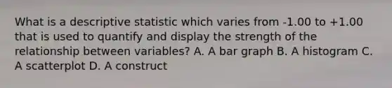 What is a descriptive statistic which varies from -1.00 to +1.00 that is used to quantify and display the strength of the relationship between variables? A. A bar graph B. A histogram C. A scatterplot D. A construct