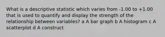 What is a descriptive statistic which varies from -1.00 to +1.00 that is used to quantify and display the strength of the relationship between variables? a A bar graph b A histogram c A scatterplot d A construct