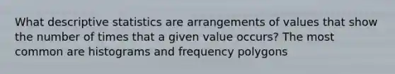 What descriptive statistics are arrangements of values that show the number of times that a given value occurs? The most common are histograms and frequency polygons