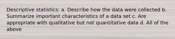 Descriptive statistics: a. Describe how the data were collected b. Summarize important characteristics of a data set c. Are appropriate with qualitative but not quantitative data d. All of the above