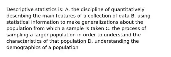 Descriptive statistics is: A. the discipline of quantitatively describing the main features of a collection of data B. using statistical information to make generalizations about the population from which a sample is taken C. the process of sampling a larger population in order to understand the characteristics of that population D. understanding the demographics of a population