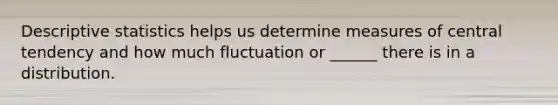 Descriptive statistics helps us determine measures of central tendency and how much fluctuation or ______ there is in a distribution.