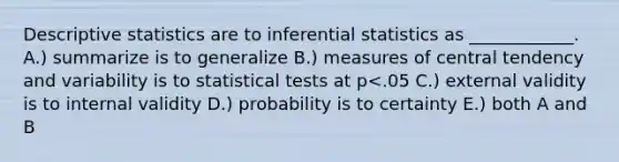 Descriptive statistics are to inferential statistics as ____________. A.) summarize is to generalize B.) measures of central tendency and variability is to statistical tests at p<.05 C.) external validity is to internal validity D.) probability is to certainty E.) both A and B