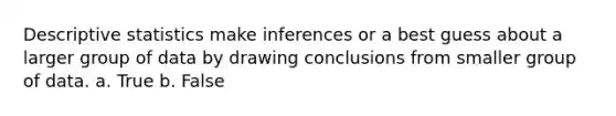 Descriptive statistics make inferences or a best guess about a larger group of data by drawing conclusions from smaller group of data. a. True b. False