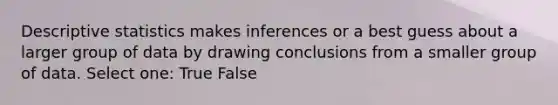 Descriptive statistics makes inferences or a best guess about a larger group of data by drawing conclusions from a smaller group of data. Select one: True False