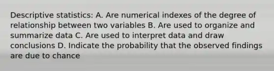 Descriptive statistics: A. Are numerical indexes of the degree of relationship between two variables B. Are used to organize and summarize data C. Are used to interpret data and draw conclusions D. Indicate the probability that the observed findings are due to chance