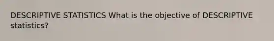 DESCRIPTIVE STATISTICS What is the objective of DESCRIPTIVE statistics?