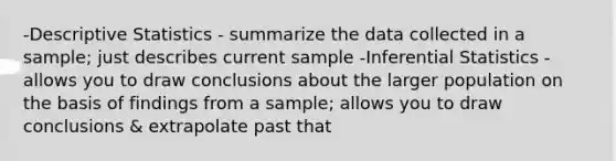 -Descriptive Statistics - summarize the data collected in a sample; just describes current sample -Inferential Statistics - allows you to draw conclusions about the larger population on the basis of findings from a sample; allows you to draw conclusions & extrapolate past that