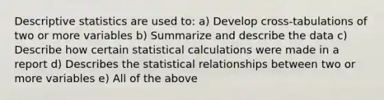 Descriptive statistics are used to: a) Develop cross-tabulations of two or more variables b) Summarize and describe the data c) Describe how certain statistical calculations were made in a report d) Describes the statistical relationships between two or more variables e) All of the above