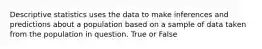 Descriptive statistics uses the data to make inferences and predictions about a population based on a sample of data taken from the population in question. True or False