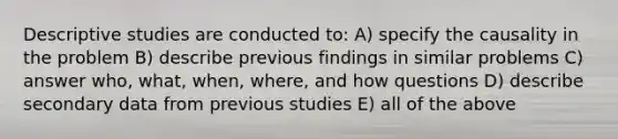 Descriptive studies are conducted to: A) specify the causality in the problem B) describe previous findings in similar problems C) answer who, what, when, where, and how questions D) describe secondary data from previous studies E) all of the above