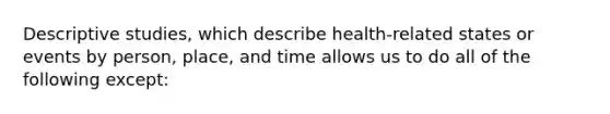 Descriptive studies, which describe health-related states or events by person, place, and time allows us to do all of the following except: