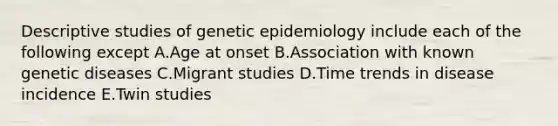 Descriptive studies of genetic epidemiology include each of the following except A.Age at onset B.Association with known genetic diseases C.Migrant studies D.Time trends in disease incidence E.Twin studies