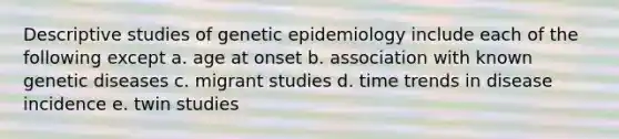 Descriptive studies of genetic epidemiology include each of the following except a. age at onset b. association with known genetic diseases c. migrant studies d. time trends in disease incidence e. twin studies