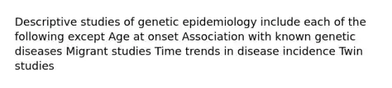 Descriptive studies of genetic epidemiology include each of the following except Age at onset Association with known genetic diseases Migrant studies Time trends in disease incidence Twin studies