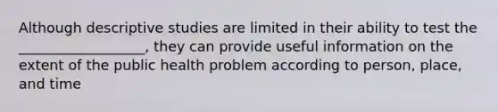 Although descriptive studies are limited in their ability to test the __________________, they can provide useful information on the extent of the public health problem according to person, place, and time