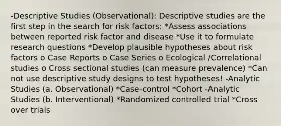 -Descriptive Studies (Observational): Descriptive studies are the first step in the search for risk factors: *Assess associations between reported risk factor and disease *Use it to formulate research questions *Develop plausible hypotheses about risk factors o Case Reports o Case Series o Ecological /Correlational studies o Cross sectional studies (can measure prevalence) *Can not use descriptive study designs to test hypotheses! -Analytic Studies (a. Observational) *Case-control *Cohort -Analytic Studies (b. Interventional) *Randomized controlled trial *Cross over trials