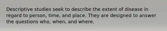 Descriptive studies seek to describe the extent of disease in regard to person, time, and place. They are designed to answer the questions who, when, and where.