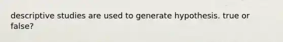 descriptive studies are used to generate hypothesis. true or false?